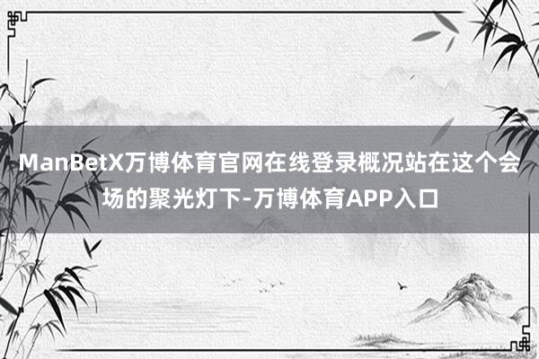 ManBetX万博体育官网在线登录概况站在这个会场的聚光灯下-万博体育APP入口