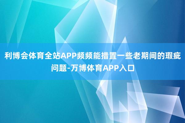 利博会体育全站APP频频能措置一些老期间的瑕疵问题-万博体育APP入口