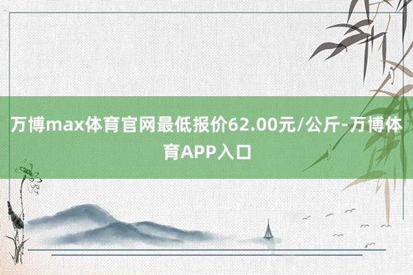 万博max体育官网最低报价62.00元/公斤-万博体育APP入口