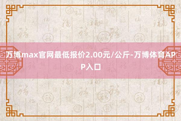 万博max官网最低报价2.00元/公斤-万博体育APP入口