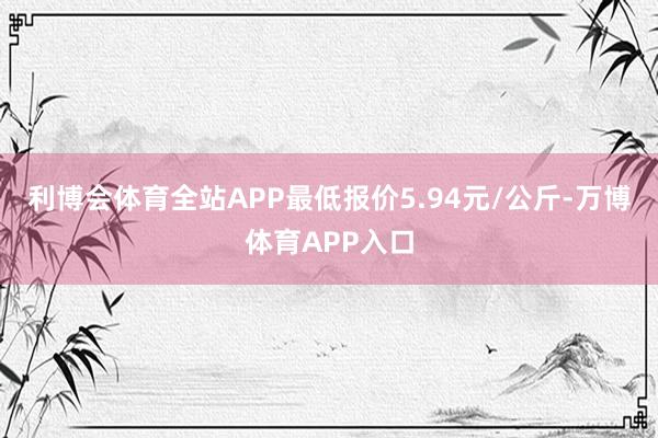 利博会体育全站APP最低报价5.94元/公斤-万博体育APP入口