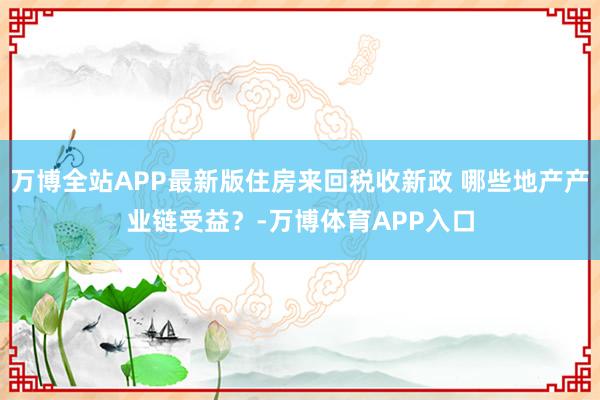 万博全站APP最新版住房来回税收新政 哪些地产产业链受益？-万博体育APP入口