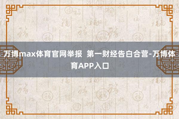 万博max体育官网举报  第一财经告白合营-万博体育APP入口