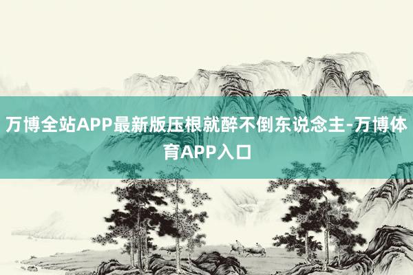 万博全站APP最新版压根就醉不倒东说念主-万博体育APP入口