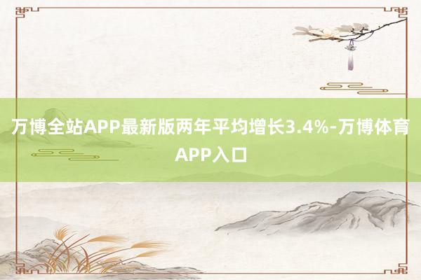 万博全站APP最新版两年平均增长3.4%-万博体育APP入口