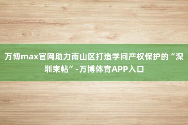 万博max官网助力南山区打造学问产权保护的“深圳柬帖”-万博体育APP入口