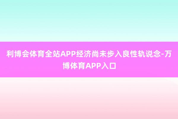 利博会体育全站APP经济尚未步入良性轨说念-万博体育APP入口