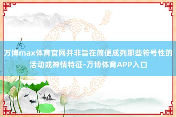 万博max体育官网并非旨在简便成列那些符号性的活动或神情特征-万博体育APP入口