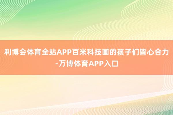 利博会体育全站APP百米科技画的孩子们皆心合力-万博体育APP入口