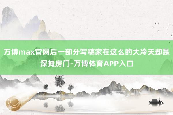 万博max官网后一部分写稿家在这么的大冷天却是深掩房门-万博体育APP入口