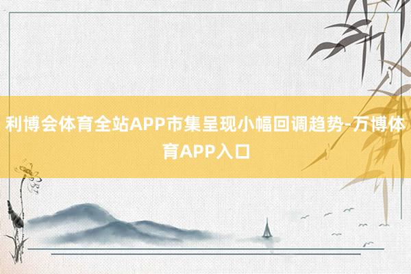 利博会体育全站APP市集呈现小幅回调趋势-万博体育APP入口