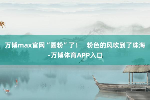 万博max官网“圈粉”了！   粉色的风吹到了珠海-万博体育APP入口