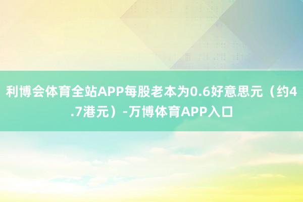 利博会体育全站APP每股老本为0.6好意思元（约4.7港元）-万博体育APP入口