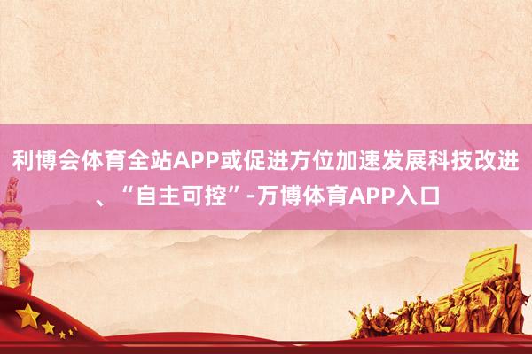 利博会体育全站APP或促进方位加速发展科技改进、“自主可控”-万博体育APP入口