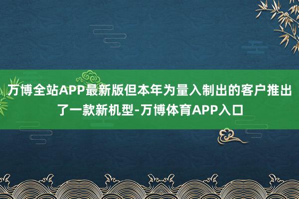 万博全站APP最新版但本年为量入制出的客户推出了一款新机型-万博体育APP入口