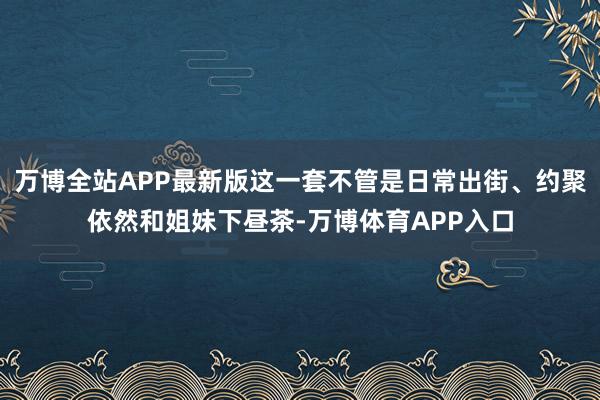 万博全站APP最新版这一套不管是日常出街、约聚依然和姐妹下昼茶-万博体育APP入口