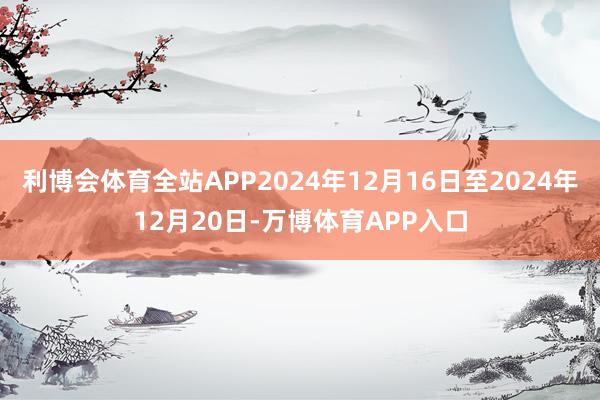 利博会体育全站APP2024年12月16日至2024年12月20日-万博体育APP入口