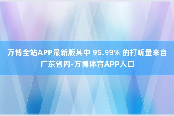 万博全站APP最新版其中 95.99% 的打听量来自广东省内-万博体育APP入口