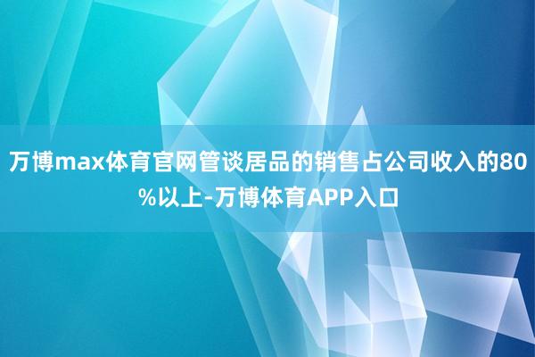 万博max体育官网管谈居品的销售占公司收入的80%以上-万博体育APP入口