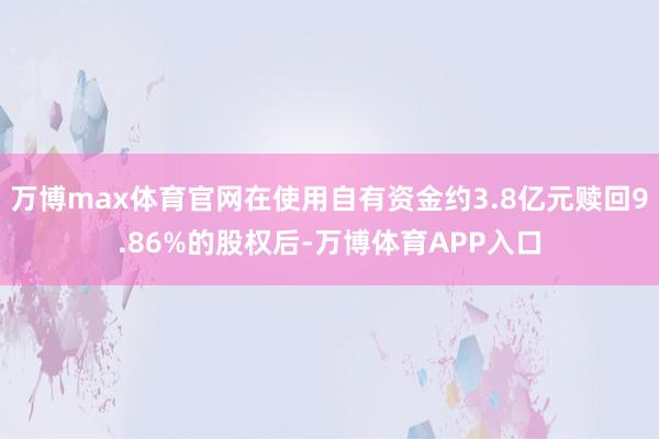 万博max体育官网在使用自有资金约3.8亿元赎回9.86%的股权后-万博体育APP入口