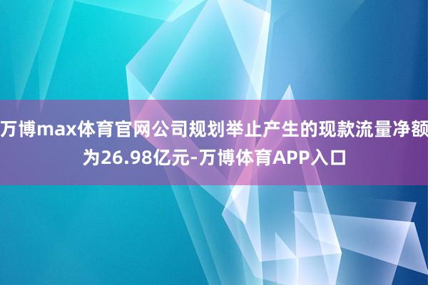 万博max体育官网公司规划举止产生的现款流量净额为26.98亿元-万博体育APP入口