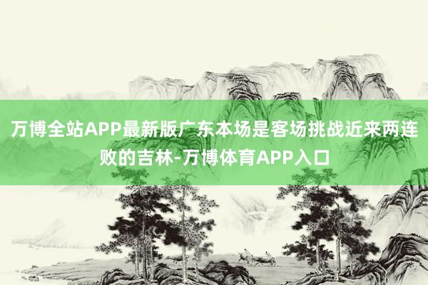 万博全站APP最新版广东本场是客场挑战近来两连败的吉林-万博体育APP入口