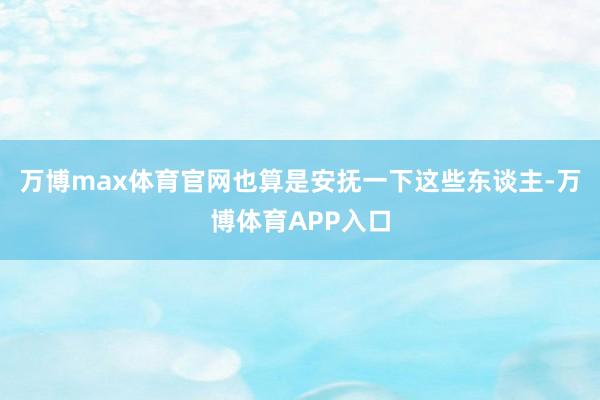 万博max体育官网也算是安抚一下这些东谈主-万博体育APP入口