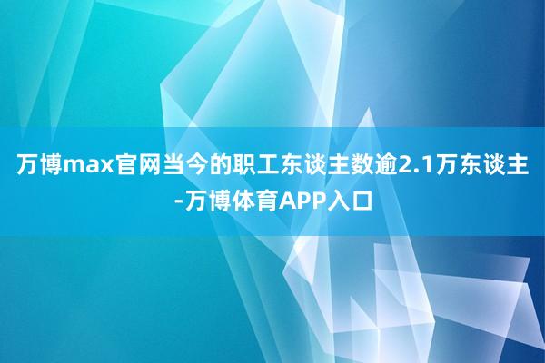 万博max官网当今的职工东谈主数逾2.1万东谈主-万博体育APP入口