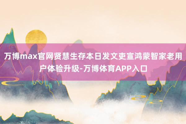 万博max官网贤慧生存本日发文吏宣鸿蒙智家老用户体验升级-万博体育APP入口