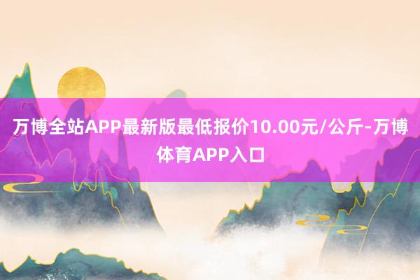 万博全站APP最新版最低报价10.00元/公斤-万博体育APP入口