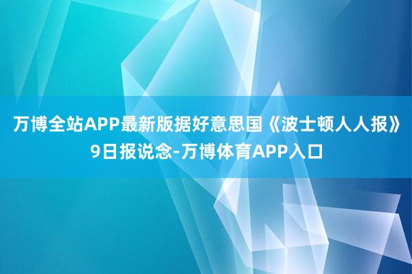 万博全站APP最新版据好意思国《波士顿人人报》9日报说念-万博体育APP入口