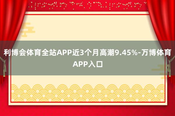 利博会体育全站APP近3个月高潮9.45%-万博体育APP入口