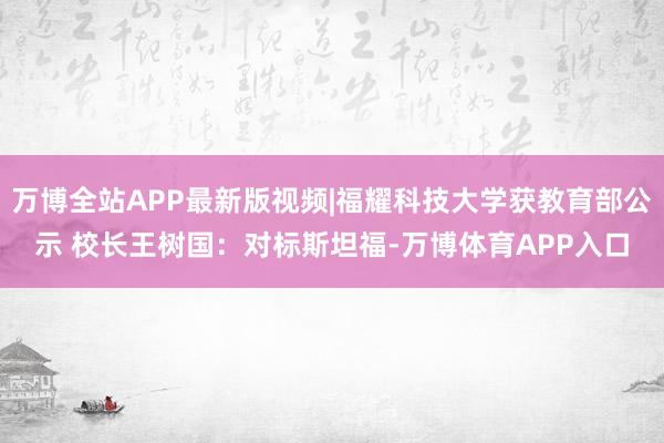 万博全站APP最新版视频|福耀科技大学获教育部公示 校长王树国：对标斯坦福-万博体育APP入口