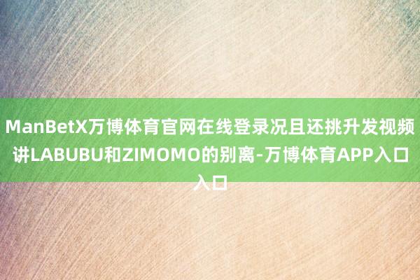 ManBetX万博体育官网在线登录况且还挑升发视频讲LABUBU和ZIMOMO的别离-万博体育APP入口