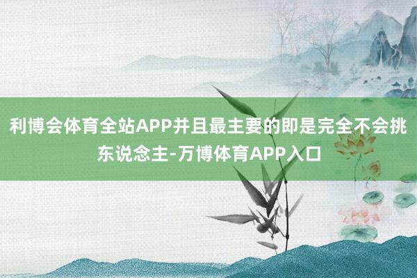 利博会体育全站APP并且最主要的即是完全不会挑东说念主-万博体育APP入口