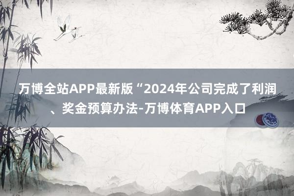 万博全站APP最新版　　“2024年公司完成了利润、奖金预算办法-万博体育APP入口