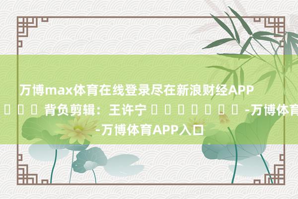 万博max体育在线登录尽在新浪财经APP            						背负剪辑：王许宁 							-万博体育APP入口