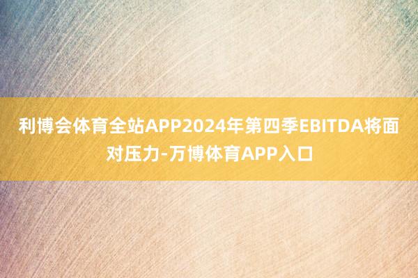 利博会体育全站APP2024年第四季EBITDA将面对压力-万博体育APP入口