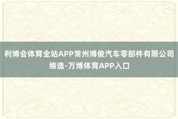 利博会体育全站APP常州博俊汽车零部件有限公司缔造-万博体育APP入口