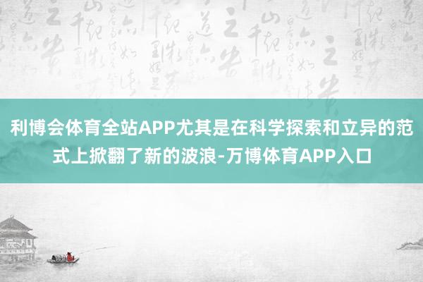 利博会体育全站APP尤其是在科学探索和立异的范式上掀翻了新的波浪-万博体育APP入口