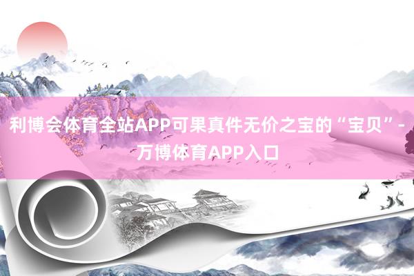 利博会体育全站APP可果真件无价之宝的“宝贝”-万博体育APP入口