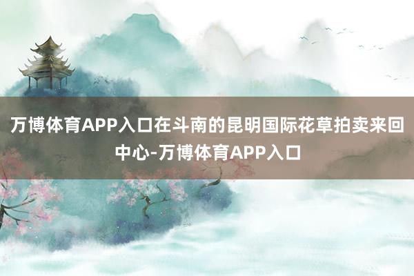 万博体育APP入口在斗南的昆明国际花草拍卖来回中心-万博体育APP入口