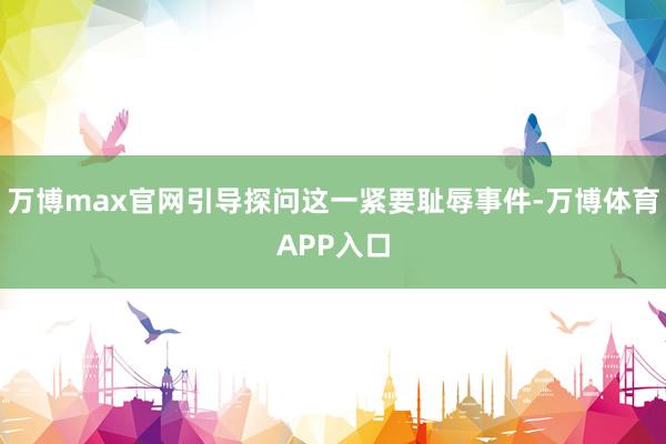 万博max官网引导探问这一紧要耻辱事件-万博体育APP入口