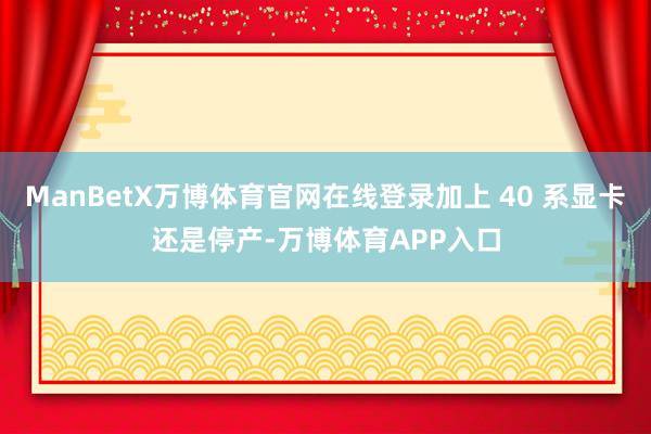 ManBetX万博体育官网在线登录加上 40 系显卡还是停产-万博体育APP入口