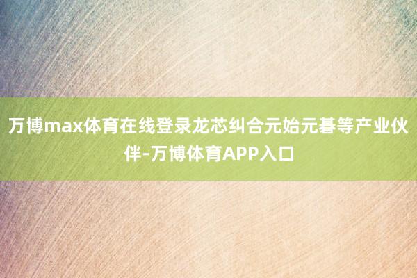 万博max体育在线登录龙芯纠合元始元碁等产业伙伴-万博体育APP入口