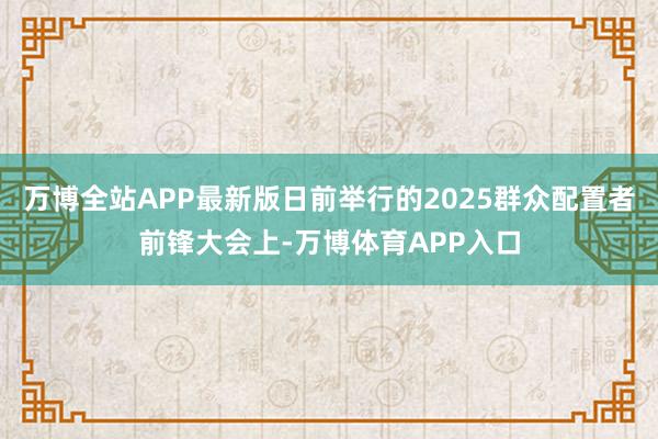 万博全站APP最新版日前举行的2025群众配置者前锋大会上-万博体育APP入口