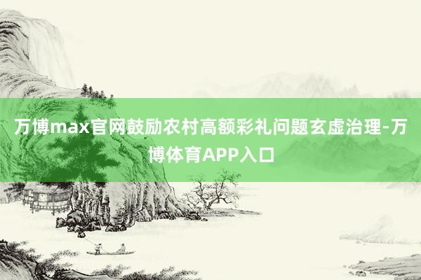 万博max官网鼓励农村高额彩礼问题玄虚治理-万博体育APP入口