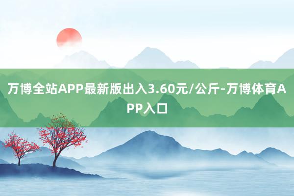 万博全站APP最新版出入3.60元/公斤-万博体育APP入口