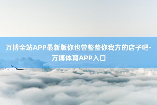 万博全站APP最新版你也曾整整你我方的店子吧-万博体育APP入口